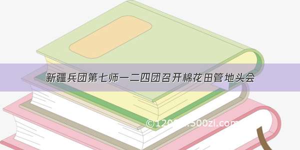 新疆兵团第七师一二四团召开棉花田管地头会