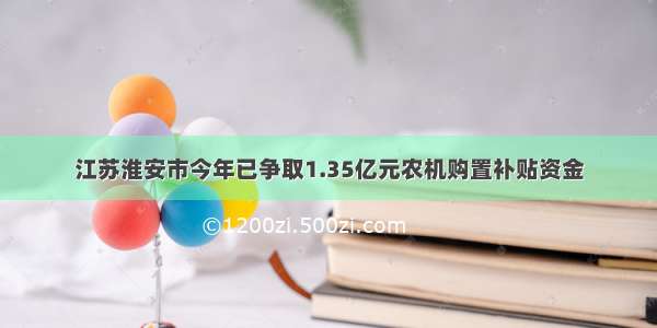 江苏淮安市今年已争取1.35亿元农机购置补贴资金