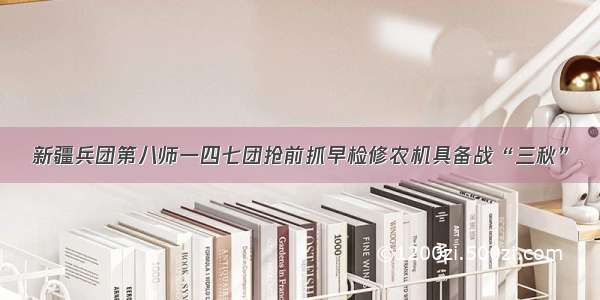 新疆兵团第八师一四七团抢前抓早检修农机具备战“三秋”