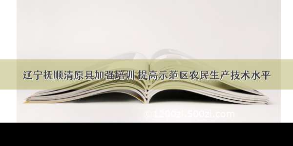 辽宁抚顺清原县加强培训 提高示范区农民生产技术水平