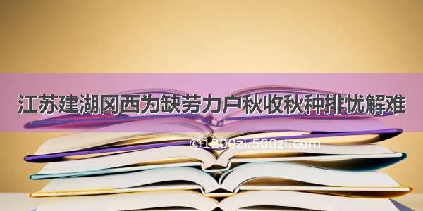 江苏建湖冈西为缺劳力户秋收秋种排忧解难