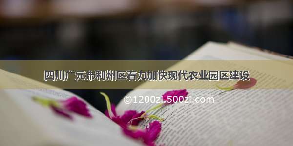 四川广元市利州区着力加快现代农业园区建设