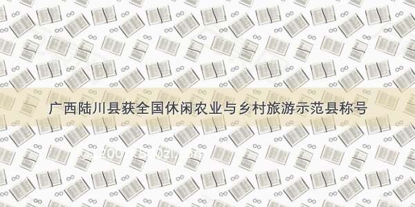 广西陆川县获全国休闲农业与乡村旅游示范县称号