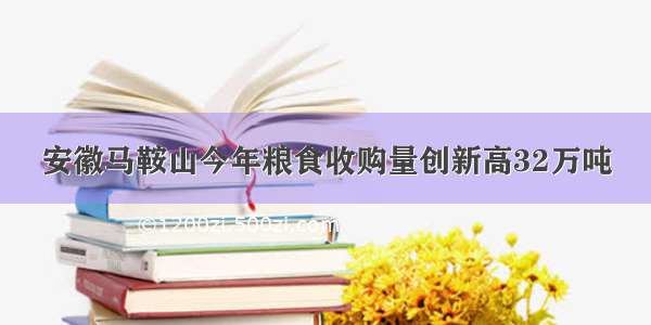 安徽马鞍山今年粮食收购量创新高32万吨