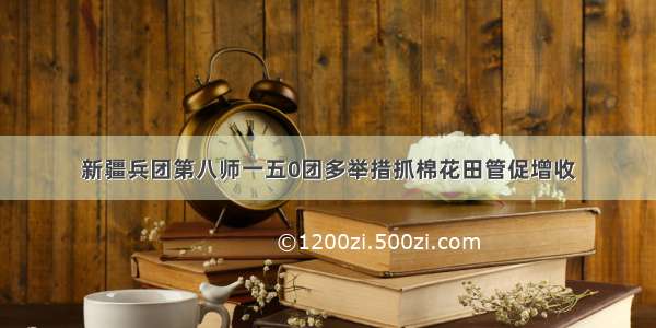 新疆兵团第八师一五0团多举措抓棉花田管促增收