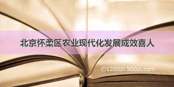 北京怀柔区农业现代化发展成效喜人