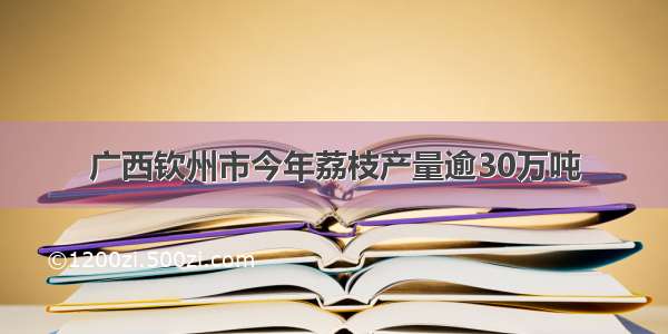 广西钦州市今年荔枝产量逾30万吨