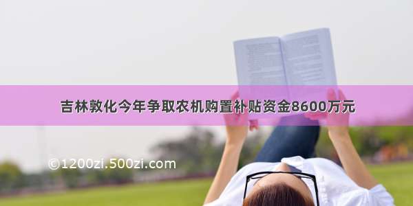 吉林敦化今年争取农机购置补贴资金8600万元