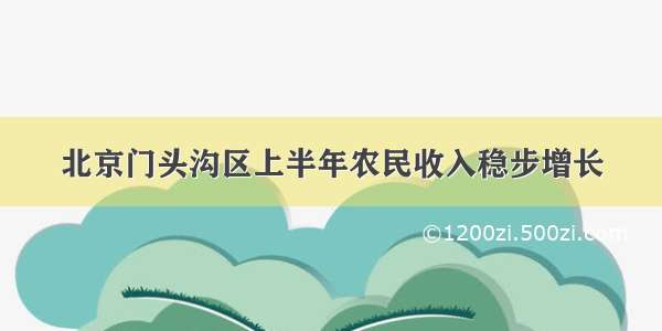 北京门头沟区上半年农民收入稳步增长