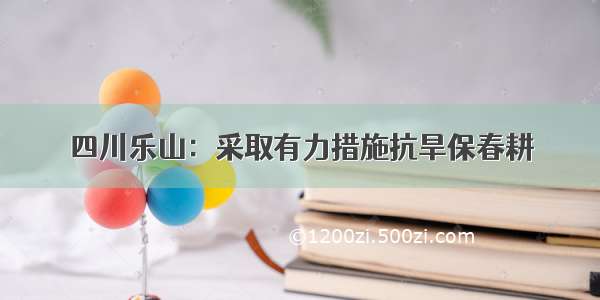 四川乐山：采取有力措施抗旱保春耕