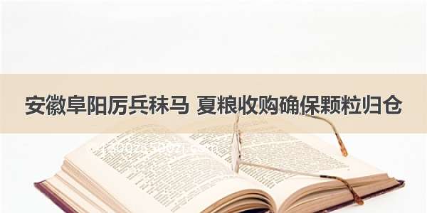 安徽阜阳厉兵秣马 夏粮收购确保颗粒归仓