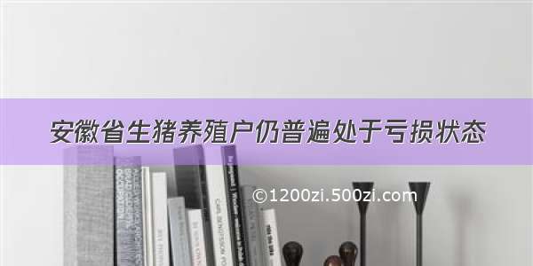 安徽省生猪养殖户仍普遍处于亏损状态