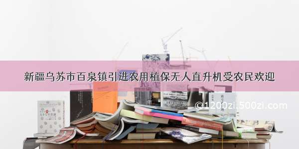 新疆乌苏市百泉镇引进农用植保无人直升机受农民欢迎