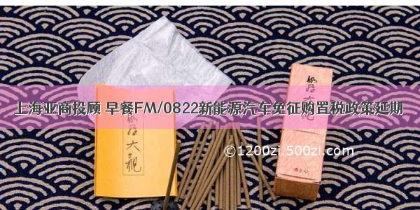 上海亚商投顾 早餐FM/0822新能源汽车免征购置税政策延期