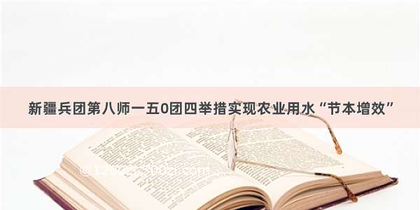 新疆兵团第八师一五0团四举措实现农业用水“节本增效”