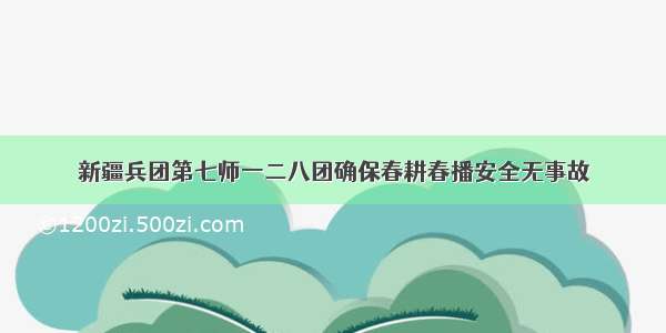 新疆兵团第七师一二八团确保春耕春播安全无事故