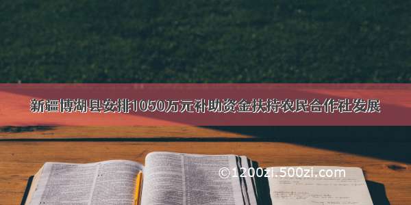 新疆博湖县安排1050万元补助资金扶持农民合作社发展