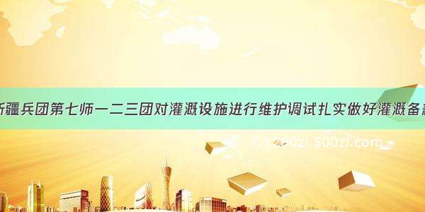 新疆兵团第七师一二三团对灌溉设施进行维护调试扎实做好灌溉备耕