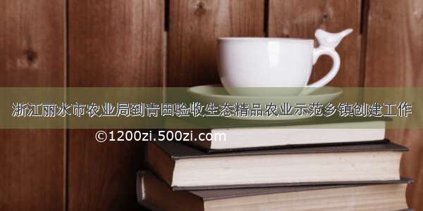 浙江丽水市农业局到青田验收生态精品农业示范乡镇创建工作