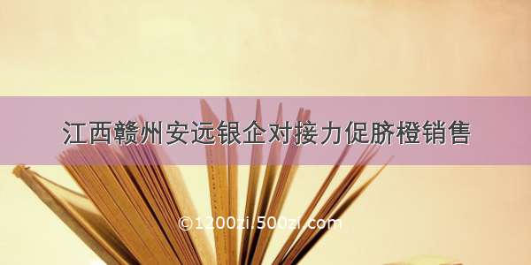 江西赣州安远银企对接力促脐橙销售