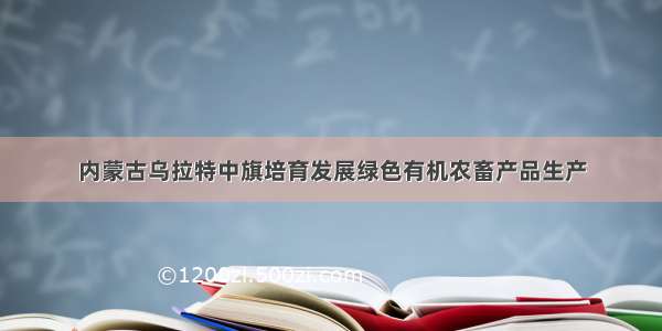 内蒙古乌拉特中旗培育发展绿色有机农畜产品生产