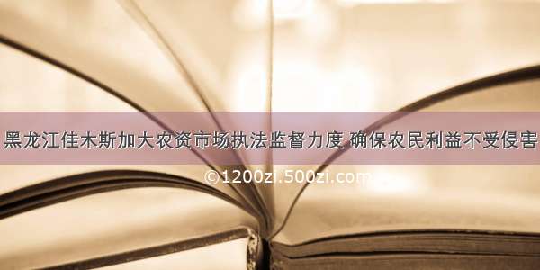 黑龙江佳木斯加大农资市场执法监督力度 确保农民利益不受侵害