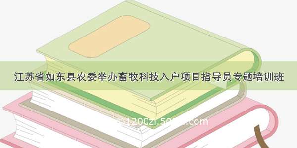 江苏省如东县农委举办畜牧科技入户项目指导员专题培训班