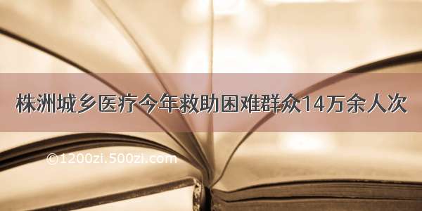 株洲城乡医疗今年救助困难群众14万余人次