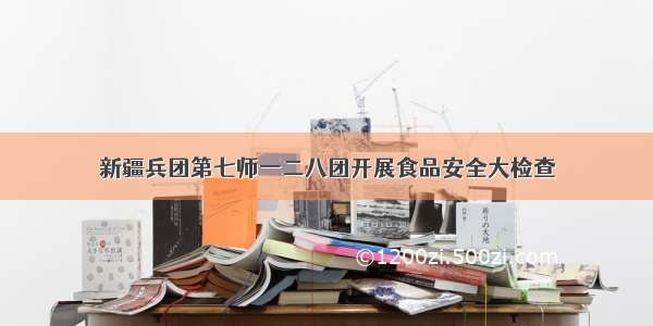 新疆兵团第七师一二八团开展食品安全大检查