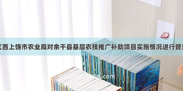 江西上饶市农业局对余干县基层农技推广补助项目实施情况进行督查