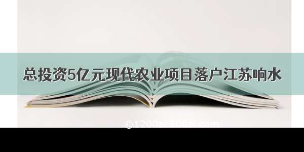 总投资5亿元现代农业项目落户江苏响水