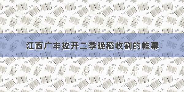 江西广丰拉开二季晚稻收割的帷幕