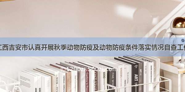 江西吉安市认真开展秋季动物防疫及动物防疫条件落实情况自查工作