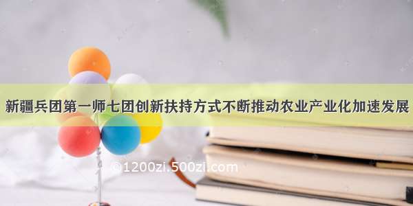 新疆兵团第一师七团创新扶持方式不断推动农业产业化加速发展