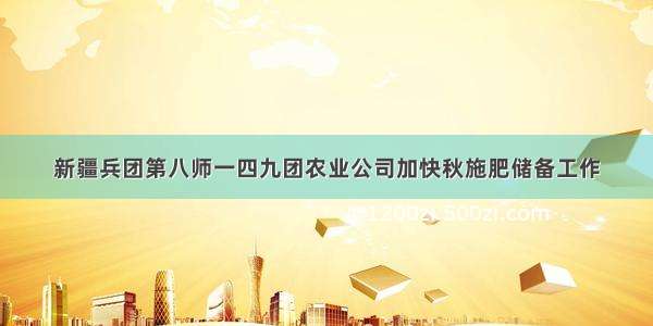 新疆兵团第八师一四九团农业公司加快秋施肥储备工作