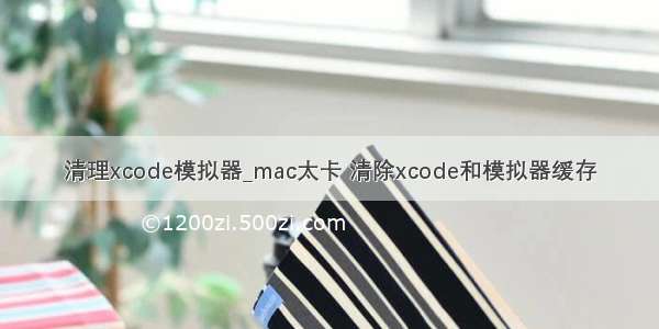 清理xcode模拟器_mac太卡 清除xcode和模拟器缓存