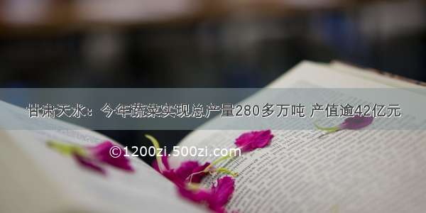 甘肃天水：今年蔬菜实现总产量280多万吨 产值逾42亿元