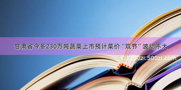 甘肃省今冬230万吨蔬菜上市预计菜价“双节”波动不大