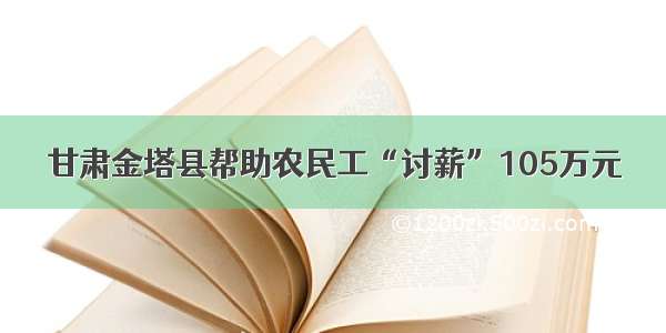 甘肃金塔县帮助农民工“讨薪”105万元