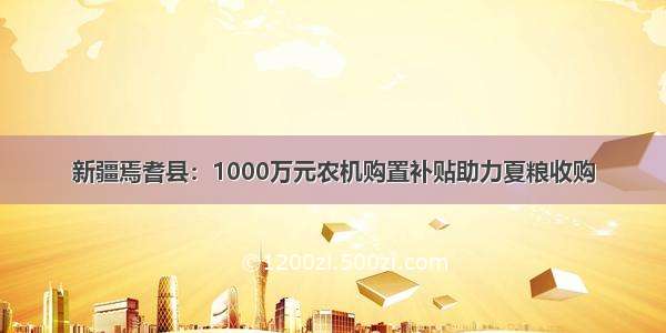 新疆焉耆县：1000万元农机购置补贴助力夏粮收购