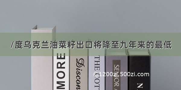 /度乌克兰油菜籽出口将降至九年来的最低