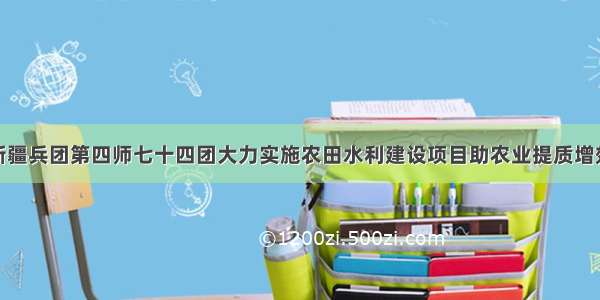 新疆兵团第四师七十四团大力实施农田水利建设项目助农业提质增效