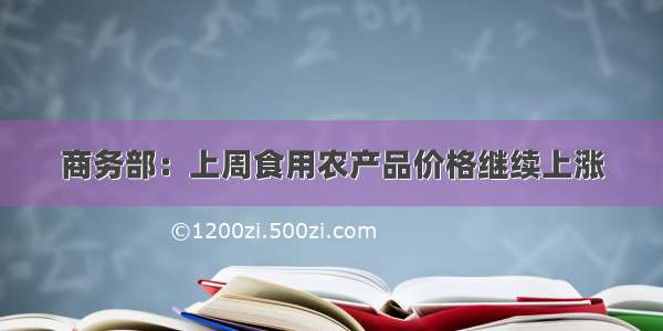 商务部：上周食用农产品价格继续上涨