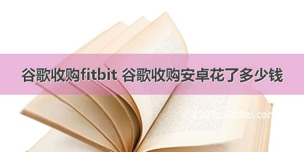 谷歌收购fitbit 谷歌收购安卓花了多少钱