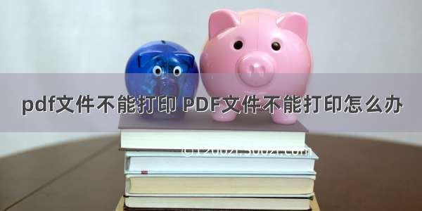 pdf文件不能打印 PDF文件不能打印怎么办