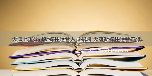 天津上市公司新媒体运营人员招聘 天津新媒体运营工资