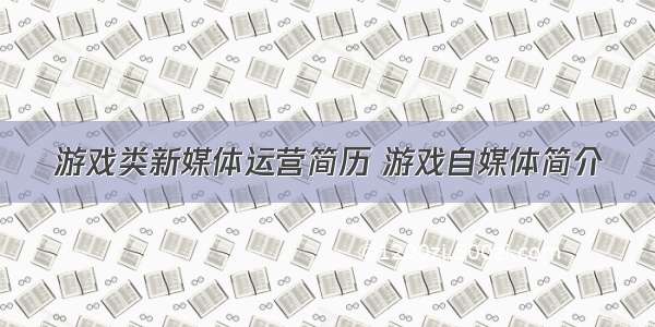 游戏类新媒体运营简历 游戏自媒体简介