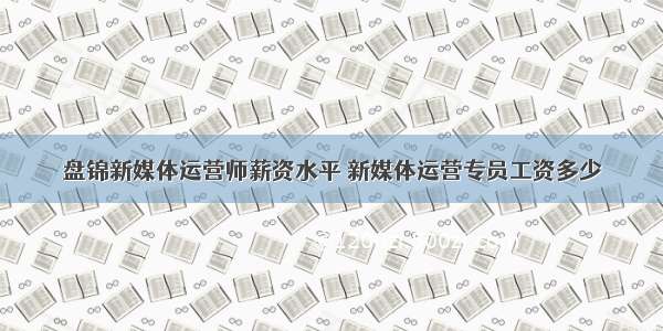 盘锦新媒体运营师薪资水平 新媒体运营专员工资多少