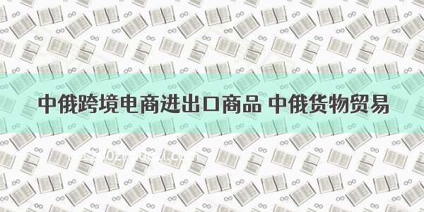 中俄跨境电商进出口商品 中俄货物贸易