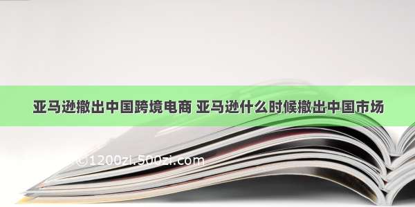 亚马逊撤出中国跨境电商 亚马逊什么时候撤出中国市场